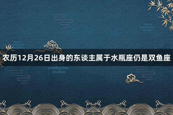 农历12月26日出身的东谈主属于水瓶座仍是双鱼座