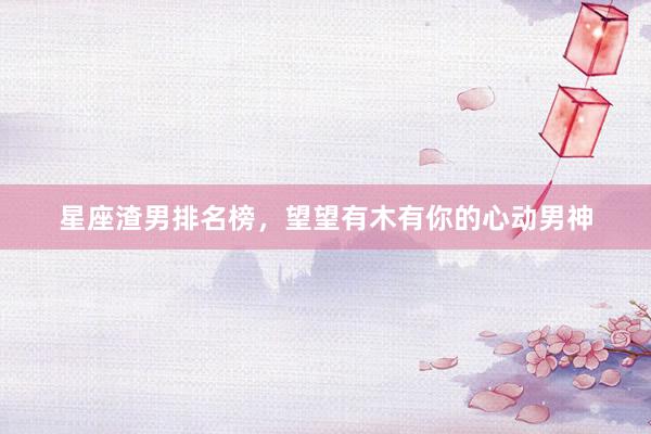 星座渣男排名榜，望望有木有你的心动男神