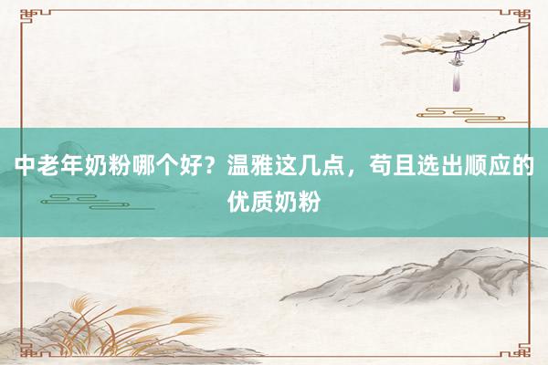 中老年奶粉哪个好？温雅这几点，苟且选出顺应的优质奶粉