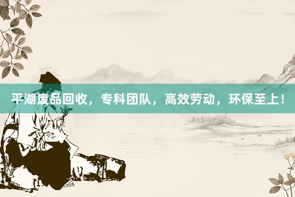 平湖废品回收，专科团队，高效劳动，环保至上！
